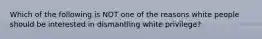 Which of the following is NOT one of the reasons white people should be interested in dismantling white privilege?