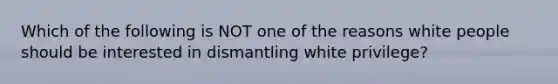 Which of the following is NOT one of the reasons white people should be interested in dismantling white privilege?