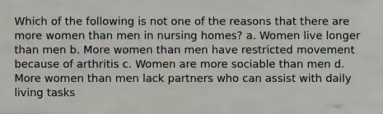 Which of the following is not one of the reasons that there are more women than men in nursing homes? a. Women live longer than men b. More women than men have restricted movement because of arthritis c. Women are more sociable than men d. More women than men lack partners who can assist with daily living tasks