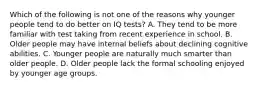 Which of the following is not one of the reasons why younger people tend to do better on IQ tests? A. They tend to be more familiar with test taking from recent experience in school. B. Older people may have internal beliefs about declining cognitive abilities. C. Younger people are naturally much smarter than older people. D. Older people lack the formal schooling enjoyed by younger age groups.