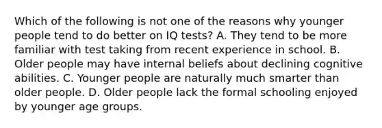 Which of the following is not one of the reasons why younger people tend to do better on IQ tests? A. They tend to be more familiar with test taking from recent experience in school. B. Older people may have internal beliefs about declining cognitive abilities. C. Younger people are naturally much smarter than older people. D. Older people lack the formal schooling enjoyed by younger age groups.