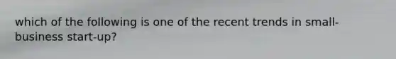 which of the following is one of the recent trends in small-business start-up?