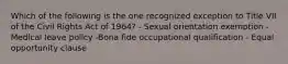 Which of the following is the one recognized exception to Title VII of the Civil Rights Act of 1964? - Sexual orientation exemption -Medical leave policy -Bona fide occupational qualification - Equal opportunity clause