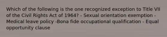 Which of the following is the one recognized exception to Title VII of the Civil Rights Act of 1964? - Sexual orientation exemption -Medical leave policy -Bona fide occupational qualification - Equal opportunity clause