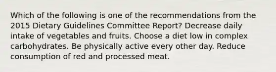 Which of the following is one of the recommendations from the 2015 Dietary Guidelines Committee Report? Decrease daily intake of vegetables and fruits. Choose a diet low in complex carbohydrates. Be physically active every other day. Reduce consumption of red and processed meat.