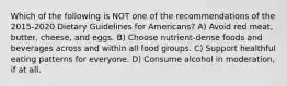 Which of the following is NOT one of the recommendations of the 2015-2020 Dietary Guidelines for Americans? A) Avoid red meat, butter, cheese, and eggs. B) Choose nutrient-dense foods and beverages across and within all food groups. C) Support healthful eating patterns for everyone. D) Consume alcohol in moderation, if at all.