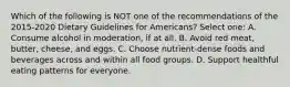 Which of the following is NOT one of the recommendations of the 2015-2020 Dietary Guidelines for Americans? Select one: A. Consume alcohol in moderation, if at all. B. Avoid red meat, butter, cheese, and eggs. C. Choose nutrient-dense foods and beverages across and within all food groups. D. Support healthful eating patterns for everyone.