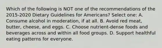 Which of the following is NOT one of the recommendations of the 2015-2020 Dietary Guidelines for Americans? Select one: A. Consume alcohol in moderation, if at all. B. Avoid red meat, butter, cheese, and eggs. C. Choose nutrient-dense foods and beverages across and within all food groups. D. Support healthful eating patterns for everyone.