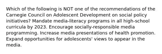 Which of the following is NOT one of the recommendations of the Carnegie Council on Adolescent Development on social policy initiatives? Mandate media-literacy programs in all high-school curricula by 2023. Encourage socially-responsible media programming. Increase media presentations of health promotion. Expand opportunities for adolescents' views to appear in the media.