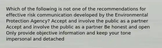 Which of the following is not one of the recommendations for effective risk communication developed by the Environmental Protection Agency? Accept and involve the public as a partner Accept and involve the public as a partner Be honest and open Only provide objective information and keep your tone impersonal and detached