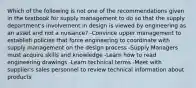 Which of the following is not one of the recommendations given in the textbook for supply management to do so that the supply department's involvement in design is viewed by engineering as an asset and not a nuisance? -Convince upper management to establish policies that force engineering to coordinate with supply management on the design process -Supply Managers must acquire skills and knowledge -Learn how to read engineering drawings -Learn technical terms -Meet with supplier's sales personnel to review technical information about products