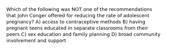 Which of the following was NOT one of the recommendations that John Conger offered for reducing the rate of adolescent pregnancy? A) access to contraceptive methods B) having pregnant teens educated in separate classrooms from their peers C) sex education and family planning D) broad community involvement and support