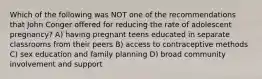 Which of the following was NOT one of the recommendations that John Conger offered for reducing the rate of adolescent pregnancy? A) having pregnant teens educated in separate classrooms from their peers B) access to contraceptive methods C) sex education and family planning D) broad community involvement and support