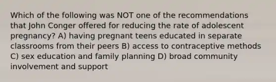 Which of the following was NOT one of the recommendations that John Conger offered for reducing the rate of adolescent pregnancy? A) having pregnant teens educated in separate classrooms from their peers B) access to contraceptive methods C) sex education and family planning D) broad community involvement and support