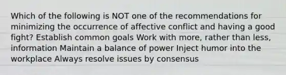 Which of the following is NOT one of the recommendations for minimizing the occurrence of affective conflict and having a good fight? Establish common goals Work with more, rather than less, information Maintain a balance of power Inject humor into the workplace Always resolve issues by consensus