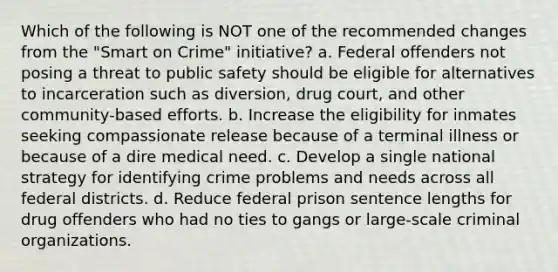 Which of the following is NOT one of the recommended changes from the "Smart on Crime" initiative? a. Federal offenders not posing a threat to public safety should be eligible for alternatives to incarceration such as diversion, drug court, and other community-based efforts. b. Increase the eligibility for inmates seeking compassionate release because of a terminal illness or because of a dire medical need. c. Develop a single national strategy for identifying crime problems and needs across all federal districts. d. Reduce federal prison sentence lengths for drug offenders who had no ties to gangs or large-scale criminal organizations.