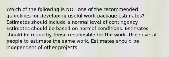 Which of the following is NOT one of the recommended guidelines for developing useful work package estimates? Estimates should include a normal level of contingency. Estimates should be based on normal conditions. Estimates should be made by those responsible for the work. Use several people to estimate the same work. Estimates should be independent of other projects.