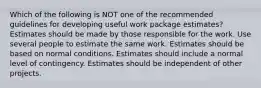 Which of the following is NOT one of the recommended guidelines for developing useful work package estimates? Estimates should be made by those responsible for the work. Use several people to estimate the same work. Estimates should be based on normal conditions. Estimates should include a normal level of contingency. Estimates should be independent of other projects.