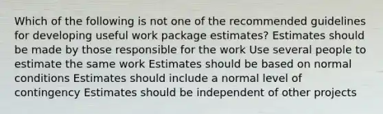 Which of the following is not one of the recommended guidelines for developing useful work package estimates? Estimates should be made by those responsible for the work Use several people to estimate the same work Estimates should be based on normal conditions Estimates should include a normal level of contingency Estimates should be independent of other projects