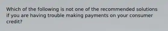 Which of the following is not one of the recommended solutions if you are having trouble making payments on your consumer credit?