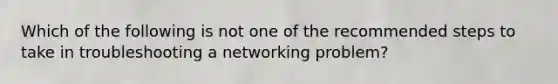 Which of the following is not one of the recommended steps to take in troubleshooting a networking problem?