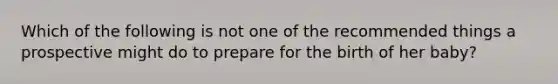 Which of the following is not one of the recommended things a prospective might do to prepare for the birth of her baby?