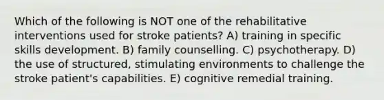 Which of the following is NOT one of the rehabilitative interventions used for stroke patients? A) training in specific skills development. B) family counselling. C) psychotherapy. D) the use of structured, stimulating environments to challenge the stroke patient's capabilities. E) cognitive remedial training.