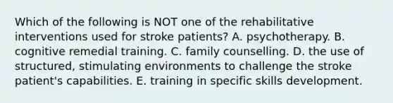 Which of the following is NOT one of the rehabilitative interventions used for stroke patients? A. psychotherapy. B. cognitive remedial training. C. family counselling. D. the use of structured, stimulating environments to challenge the stroke patient's capabilities. E. training in specific skills development.