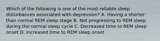 Which of the following is one of the most reliable sleep disturbances associated with depression? A. Having a shorter than normal REM sleep stage B. Not progressing to REM sleep during the normal sleep cycle C. Decreased time to REM sleep onset D. Increased time to REM sleep onset