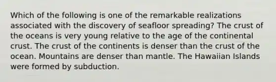 Which of the following is one of the remarkable realizations associated with the discovery of seafloor spreading? <a href='https://www.questionai.com/knowledge/karSwUsNbl-the-crust' class='anchor-knowledge'>the crust</a> of the oceans is very young relative to the age of the continental crust. The crust of the continents is denser than the crust of the ocean. Mountains are denser than mantle. The Hawaiian Islands were formed by subduction.