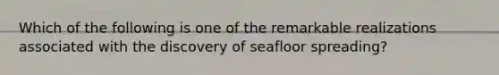 Which of the following is one of the remarkable realizations associated with the discovery of seafloor spreading?