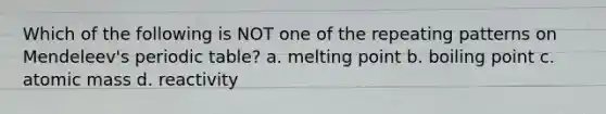 Which of the following is NOT one of the repeating patterns on Mendeleev's periodic table? a. melting point b. boiling point c. atomic mass d. reactivity