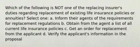 Which of the following is NOT one of the replacing insurer's duties regarding replacement of existing life insurance policies or annuities? Select one: a. Inform their agents of the requirements for replacement regulations b. Obtain from the agent a list of all current life insurance policies c. Get an order for replacement from the applicant d. Verify the applicant's information in the proposal