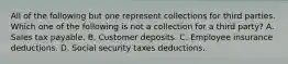 All of the following but one represent collections for third parties. Which one of the following is not a collection for a third party? A. Sales tax payable. B. Customer deposits. C. Employee insurance deductions. D. Social security taxes deductions.