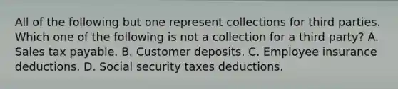 All of the following but one represent collections for third parties. Which one of the following is not a collection for a third party? A. Sales tax payable. B. Customer deposits. C. Employee insurance deductions. D. Social security taxes deductions.