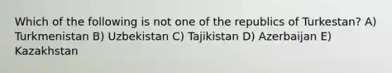 Which of the following is not one of the republics of Turkestan? A) Turkmenistan B) Uzbekistan C) Tajikistan D) Azerbaijan E) Kazakhstan