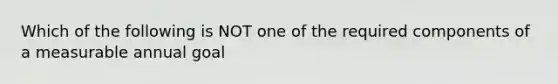 Which of the following is NOT one of the required components of a measurable annual goal