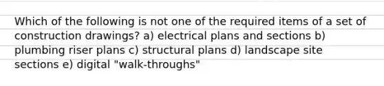 Which of the following is not one of the required items of a set of construction drawings? a) electrical plans and sections b) plumbing riser plans c) structural plans d) landscape site sections e) digital "walk-throughs"