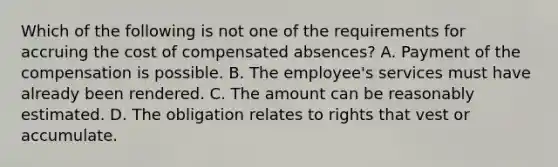 Which of the following is not one of the requirements for accruing the cost of compensated absences? A. Payment of the compensation is possible. B. The employee's services must have already been rendered. C. The amount can be reasonably estimated. D. The obligation relates to rights that vest or accumulate.