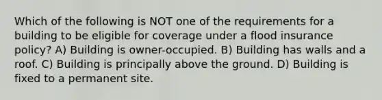 Which of the following is NOT one of the requirements for a building to be eligible for coverage under a flood insurance policy? A) Building is owner-occupied. B) Building has walls and a roof. C) Building is principally above the ground. D) Building is fixed to a permanent site.