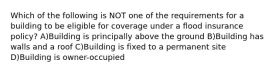 Which of the following is NOT one of the requirements for a building to be eligible for coverage under a flood insurance policy? A)Building is principally above the ground B)Building has walls and a roof C)Building is fixed to a permanent site D)Building is owner-occupied