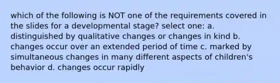 which of the following is NOT one of the requirements covered in the slides for a developmental stage? select one: a. distinguished by qualitative changes or changes in kind b. changes occur over an extended period of time c. marked by simultaneous changes in many different aspects of children's behavior d. changes occur rapidly