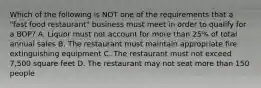 Which of the following is NOT one of the requirements that a "fast food restaurant" business must meet in order to qualify for a BOP? A. Liquor must not account for more than 25% of total annual sales B. The restaurant must maintain appropriate fire extinguishing equipment C. The restaurant must not exceed 7,500 square feet D. The restaurant may not seat more than 150 people