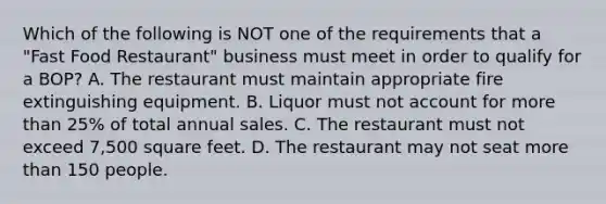 Which of the following is NOT one of the requirements that a "Fast Food Restaurant" business must meet in order to qualify for a BOP? A. The restaurant must maintain appropriate fire extinguishing equipment. B. Liquor must not account for more than 25% of total annual sales. C. The restaurant must not exceed 7,500 square feet. D. The restaurant may not seat more than 150 people.