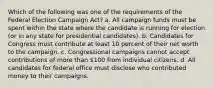 Which of the following was one of the requirements of the Federal Election Campaign Act? a. All campaign funds must be spent within the state where the candidate is running for election (or in any state for presidential candidates). b. Candidates for Congress must contribute at least 10 percent of their net worth to the campaign. c. Congressional campaigns cannot accept contributions of more than 100 from individual citizens. d. All candidates for federal office must disclose who contributed money to their campaigns.