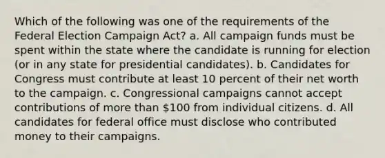 Which of the following was one of the requirements of the Federal Election Campaign Act? a. All campaign funds must be spent within the state where the candidate is running for election (or in any state for presidential candidates). b. Candidates for Congress must contribute at least 10 percent of their net worth to the campaign. c. Congressional campaigns cannot accept contributions of more than 100 from individual citizens. d. All candidates for federal office must disclose who contributed money to their campaigns.