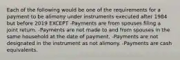 Each of the following would be one of the requirements for a payment to be alimony under instruments executed after 1984 but before 2019 EXCEPT -Payments are from spouses filing a joint return. -Payments are not made to and from spouses in the same household at the date of payment. -Payments are not designated in the instrument as not alimony. -Payments are cash equivalents.