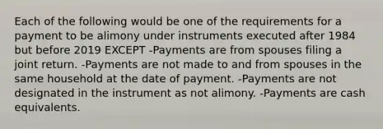 Each of the following would be one of the requirements for a payment to be alimony under instruments executed after 1984 but before 2019 EXCEPT -Payments are from spouses filing a joint return. -Payments are not made to and from spouses in the same household at the date of payment. -Payments are not designated in the instrument as not alimony. -Payments are cash equivalents.