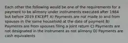 Each other the following would be one of the requirements for a payment to be alimony under instruments executed after 1984 but before 2019 EXCEPT A) Payments are not made to and from spouses in the same household at the date of payment B) Payments are from spouses filing a joint return C) Payments are not designated in the instrument as not alimony D) Payments are cash equivalents