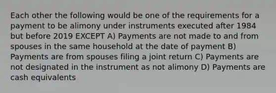 Each other the following would be one of the requirements for a payment to be alimony under instruments executed after 1984 but before 2019 EXCEPT A) Payments are not made to and from spouses in the same household at the date of payment B) Payments are from spouses filing a joint return C) Payments are not designated in the instrument as not alimony D) Payments are cash equivalents